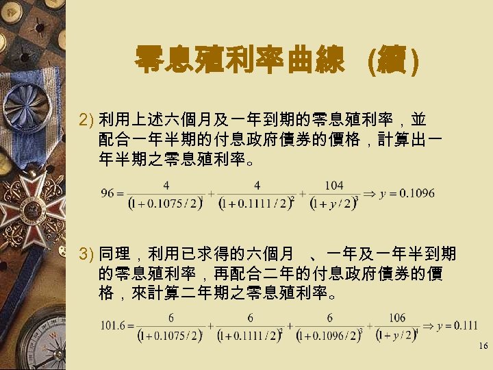 零息殖利率曲線 (續 ) 2) 利用上述六個月及一年到期的零息殖利率，並 配合一年半期的付息政府債券的價格，計算出一 年半期之零息殖利率。 3) 同理，利用已求得的六個月 、一年及一年半到期 的零息殖利率，再配合二年的付息政府債券的價 格，來計算二年期之零息殖利率。 16 