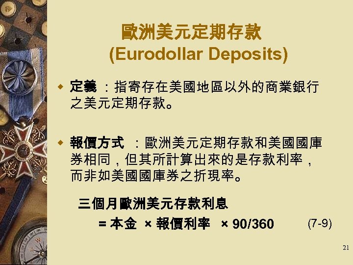 歐洲美元定期存款 (Eurodollar Deposits) w 定義 ：指寄存在美國地區以外的商業銀行 之美元定期存款。 w 報價方式 ：歐洲美元定期存款和美國國庫 券相同，但其所計算出來的是存款利率， 而非如美國國庫券之折現率。 　 三個月歐洲美元存款利息