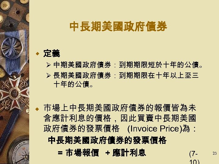 中長期美國政府債券 w 定義 Ø 中期美國政府債券：到期期限短於十年的公債。 Ø 長期美國政府債券：到期期限在十年以上至三 十年的公債。 市場上中長期美國政府債券的報價皆為未 含應計利息的價格，因此買賣中長期美國 政府債券的發票價格 (Invoice Price)為： 　　