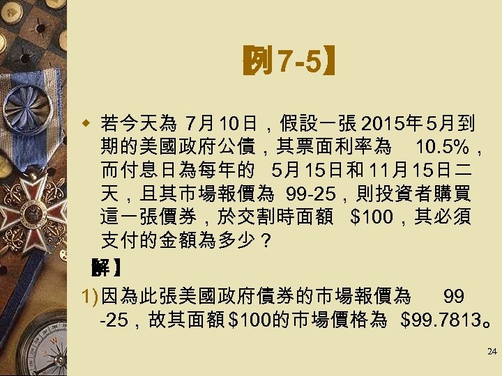 【 7 -5】 例 w 若今天為 7月 10日，假設一張 2015年 5月到 期的美國政府公債，其票面利率為 10. 5%， 而付息日為每年的