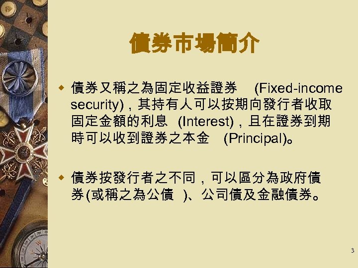 債券市場簡介 w 債券又稱之為固定收益證券 (Fixed-income security)，其持有人可以按期向發行者收取 固定金額的利息 (Interest)，且在證券到期 時可以收到證券之本金 (Principal)。 w 債券按發行者之不同，可以區分為政府債 券 (或稱之為公債 )、公司債及金融債券。