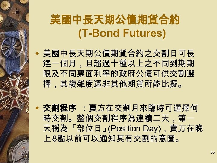 美國中長天期公債期貨合約 (T-Bond Futures) w 美國中長天期公債期貨合約之交割日可長 逹一個月，且超過十種以上之不同到期期 限及不同票面利率的政府公債可供交割選 擇，其複雜度遠非其他期貨所能比擬。 w 交割程序 ：賣方在交割月來臨時可選擇何 時交割。整個交割程序為連續三天，第一 天稱為「部位日」 (Position