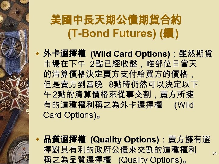美國中長天期公債期貨合約 (T-Bond Futures) (續 ) w 外卡選擇權 (Wild Card Options)：雖然期貨 市場在下午 2點已經收盤，唯部位日當天 的清算價格決定賣方支付給買方的價格， 但是賣方到當晚