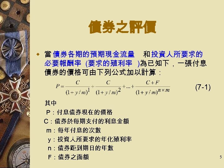 債券之評價 w 當 債券各期的預期現金流量 和 投資人所要求的 必要報酬率 (要求的殖利率 )為已知下，一張付息 債券的價格可由下列公式加以計算： (7 -1) 其中 P：付息債券現在的價格