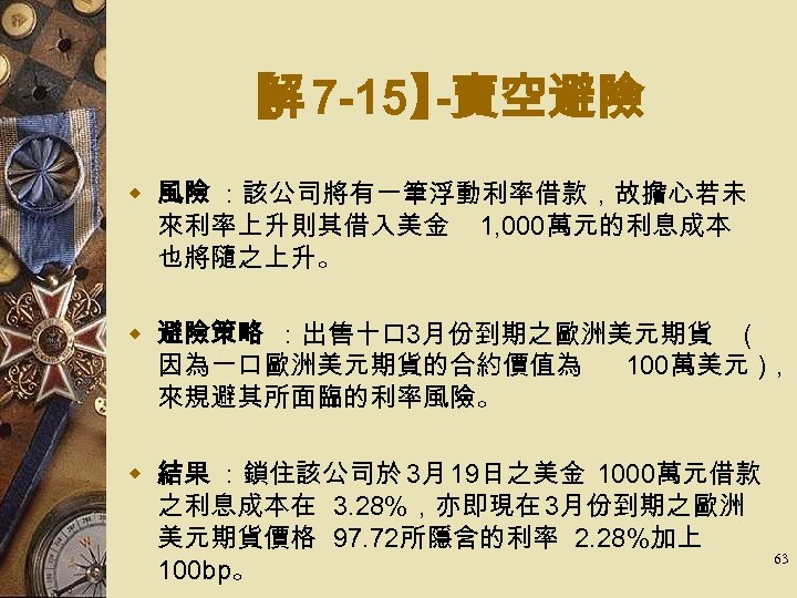 【 7 -15】 解 -賣空避險 w 風險 ：該公司將有一筆浮動利率借款，故擔心若未 來利率上升則其借入美金 1, 000萬元的利息成本 也將隨之上升。 w 避險策略