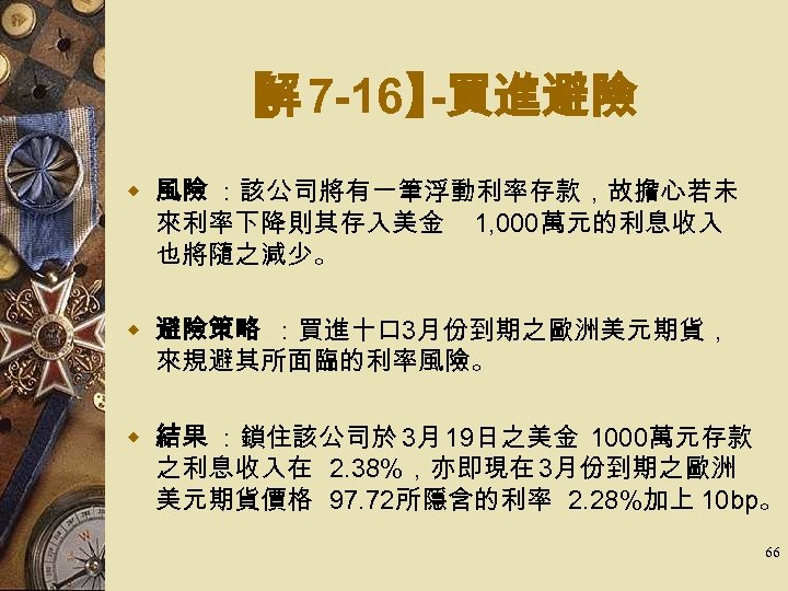 【 7 -16】 解 -買進避險 w 風險 ：該公司將有一筆浮動利率存款，故擔心若未 來利率下降則其存入美金 1, 000萬元的利息收入 也將隨之減少。 w 避險策略