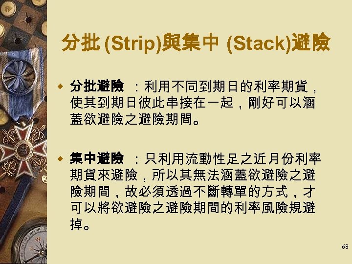 分批 (Strip)與集中 (Stack)避險 w 分批避險 ：利用不同到期日的利率期貨， 使其到期日彼此串接在一起，剛好可以涵 蓋欲避險之避險期間。 w 集中避險 ：只利用流動性足之近月份利率 期貨來避險，所以其無法涵蓋欲避險之避 險期間，故必須透過不斷轉單的方式，才 可以將欲避險之避險期間的利率風險規避