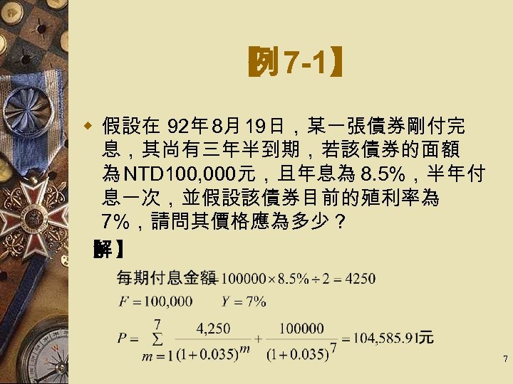 【 7 -1】 例 w 假設在 92年 8月 19日，某一張債券剛付完 息，其尚有三年半到期，若該債券的面額 為 NTD 100, 000元，且年息為