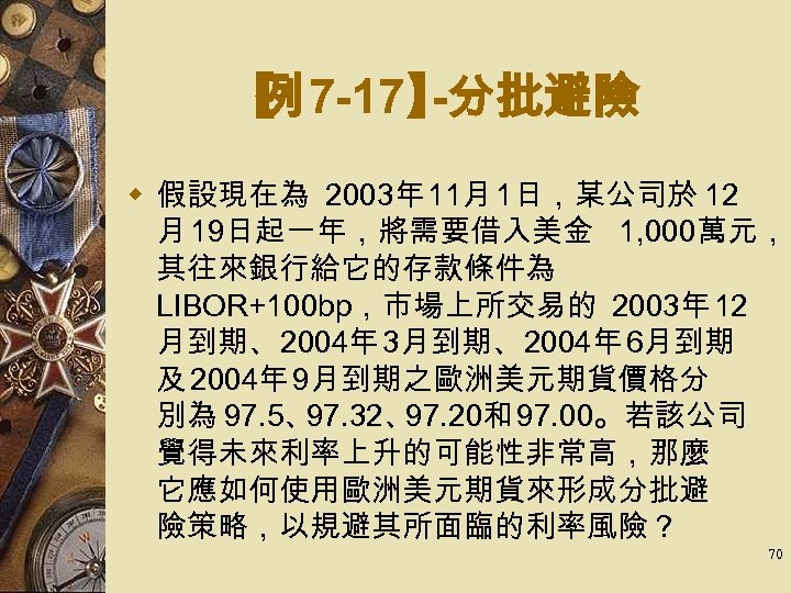 【 7 -17】 例 -分批避險 w 假設現在為 2003年 11月 1日，某公司於 12 月 19日起一年，將需要借入美金 1,