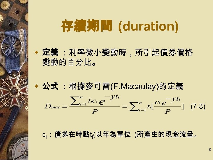 存續期間 (duration) w 定義 ：利率微小變動時，所引起債券價格 變動的百分比。 w 公式 ：根據麥可雷(F. Macaulay)的定義 (7 -3) 　 　ci：債券在時點ti(以年為單位