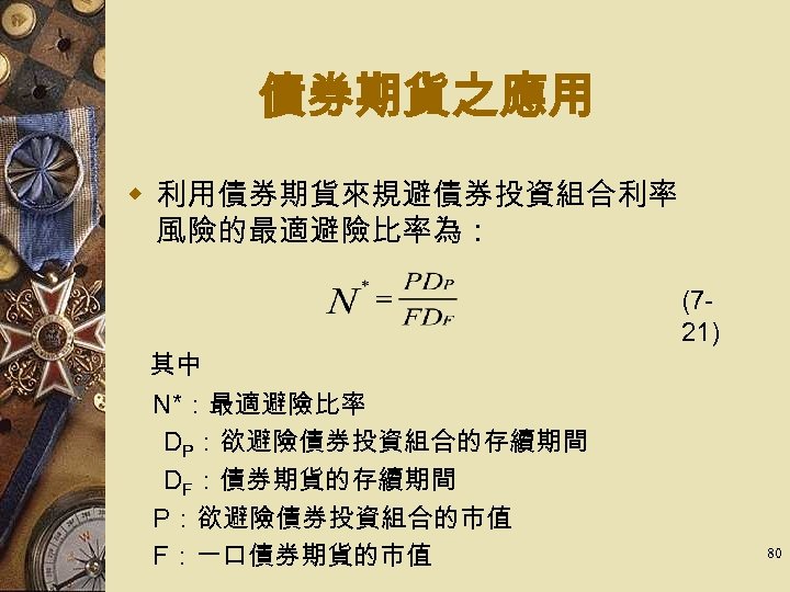 債券期貨之應用 w 利用債券期貨來規避債券投資組合利率 風險的最適避險比率為： 　 其中 　N*：最適避險比率 DP：欲避險債券投資組合的存續期間　 DF：債券期貨的存續期間 　P：欲避險債券投資組合的市值 　F：一口債券期貨的市值 (721) 80 