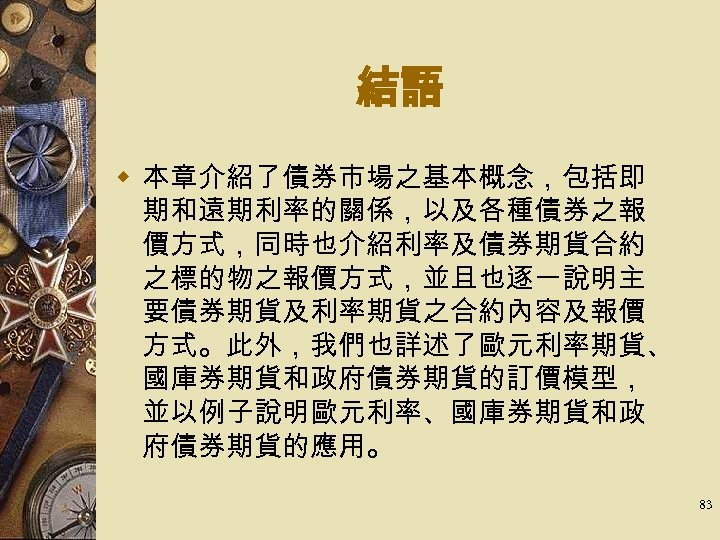 結語 w 本章介紹了債券市場之基本概念，包括即 期和遠期利率的關係，以及各種債券之報 價方式，同時也介紹利率及債券期貨合約 之標的物之報價方式，並且也逐一說明主 要債券期貨及利率期貨之合約內容及報價 方式。此外，我們也詳述了歐元利率期貨、 國庫券期貨和政府債券期貨的訂價模型， 並以例子說明歐元利率、國庫券期貨和政 府債券期貨的應用。 83 