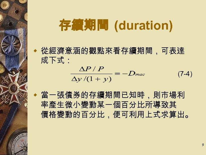 存續期間 (duration) w 從經濟意涵的觀點來看存續期間，可表逹 成下式： (7 -4) w 當一張債券的存續期間已知時，則市場利 率產生微小變動某一個百分比所導致其 價格變動的百分比，便可利用上式求算出。 9 