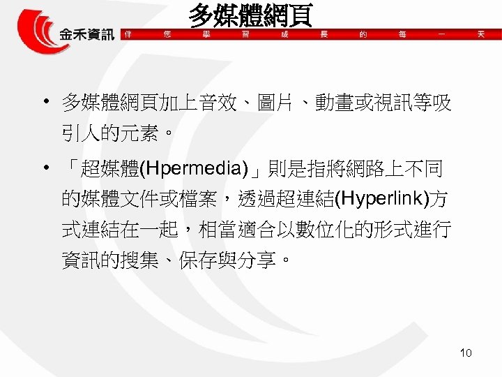 多媒體網頁 • 多媒體網頁加上音效、圖片、動畫或視訊等吸 引人的元素。 • 「超媒體(Hpermedia)」則是指將網路上不同 的媒體文件或檔案，透過超連結(Hyperlink)方 式連結在一起，相當適合以數位化的形式進行 資訊的搜集、保存與分享。 10 