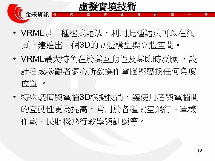 虛擬實境技術 • VRML是一種程式語法，利用此種語法可以在網 頁上建造出一個3 D的立體模型與立體空間。 • VRML最大特色在於其互動性及其即時反應 ，設 計者或參觀者隨心所欲操作電腦與變換任何角度 位置 。 • 特殊裝備與電腦 3