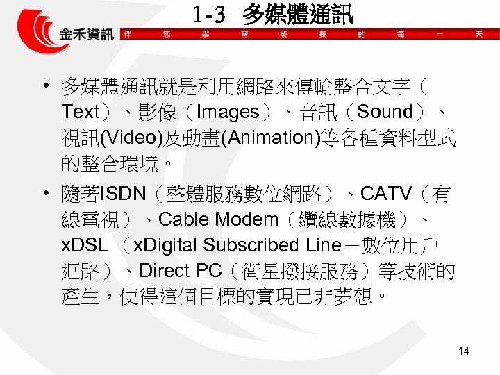 1 -3 多媒體通訊 • 多媒體通訊就是利用網路來傳輸整合文字（ Text）、影像（Images）、音訊（Sound）、 視訊(Video)及動畫(Animation)等各種資料型式 的整合環境。 • 隨著ISDN（整體服務數位網路）、CATV（有 線電視）、Cable Modem（纜線數據機）、 x. DSL