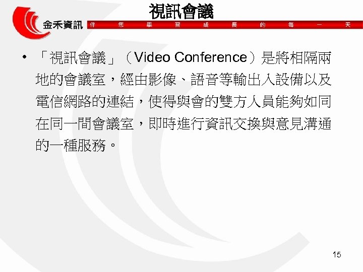 視訊會議 • 「視訊會議」（Video Conference）是將相隔兩 地的會議室，經由影像、語音等輸出入設備以及 電信網路的連結，使得與會的雙方人員能夠如同 在同一間會議室，即時進行資訊交換與意見溝通 的一種服務。 15 