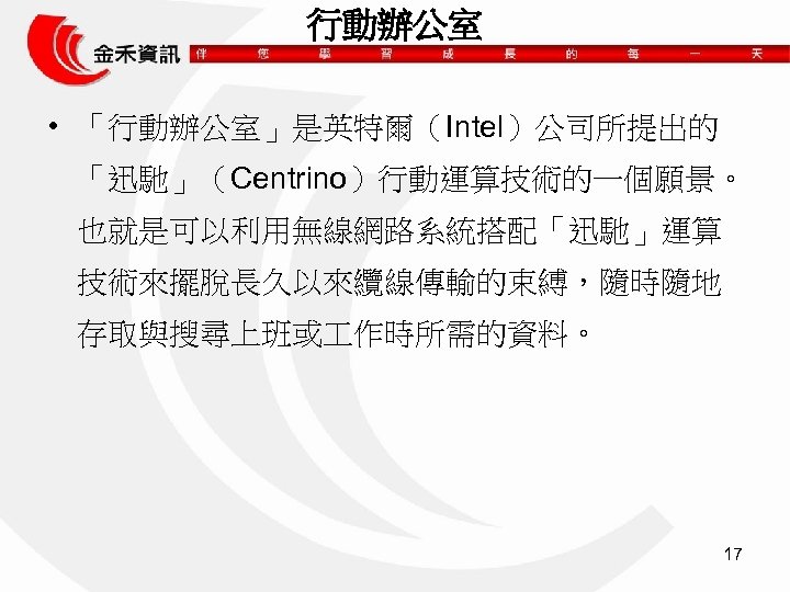 行動辦公室 • 「行動辦公室」是英特爾（Intel）公司所提出的 「迅馳」（Centrino）行動運算技術的一個願景。 也就是可以利用無線網路系統搭配「迅馳」運算 技術來擺脫長久以來纜線傳輸的束縛，隨時隨地 存取與搜尋上班或 作時所需的資料。 17 