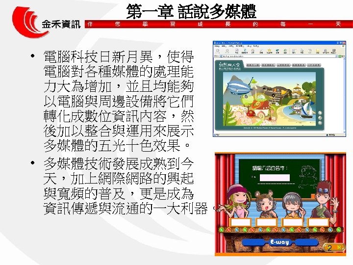 第一章 話說多媒體 • 電腦科技日新月異，使得 電腦對各種媒體的處理能 力大為增加，並且均能夠 以電腦與周邊設備將它們 轉化成數位資訊內容，然 後加以整合與運用來展示 多媒體的五光十色效果。 • 多媒體技術發展成熟到今 天，加上網際網路的興起 與寬頻的普及，更是成為