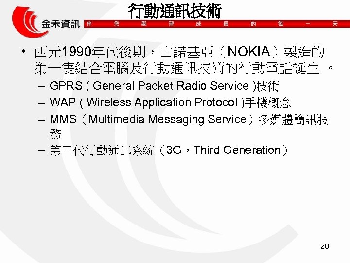 行動通訊技術 • 西元1990年代後期，由諾基亞（NOKIA）製造的 第一隻結合電腦及行動通訊技術的行動電話誕生 。 – GPRS ( General Packet Radio Service )技術 –