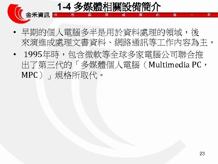 1 -4 多媒體相關設備簡介 • 早期的個人電腦多半是用於資料處理的領域，後 來演進成處理文書資料、網路通訊等 作內容為主。 • 1995年時，包含微軟等全球多家電腦公司聯合推 出了第三代的「多媒體個人電腦（Multimedia PC， MPC）」規格所取代。 23 
