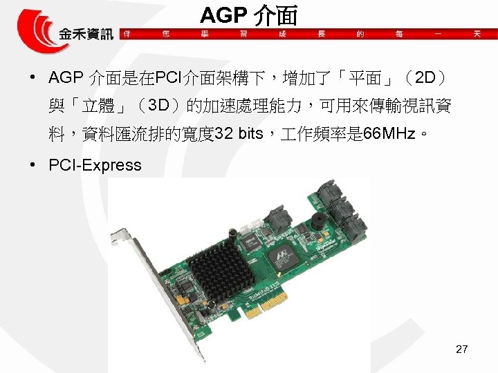 AGP 介面 • AGP 介面是在PCI介面架構下，增加了「平面」（2 D） 與「立體」（3 D）的加速處理能力，可用來傳輸視訊資 料，資料匯流排的寬度 32 bits， 作頻率是 66 MHz。
