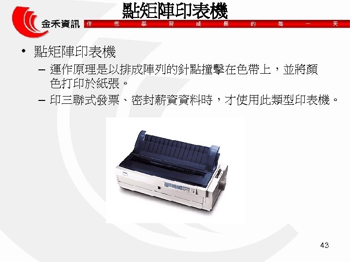 點矩陣印表機 • 點矩陣印表機 – 運作原理是以排成陣列的針點撞擊在色帶上，並將顏 色打印於紙張。 – 印三聯式發票、密封薪資資料時，才使用此類型印表機。 43 