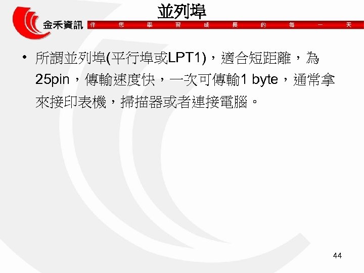 並列埠 • 所謂並列埠(平行埠或LPT 1)，適合短距離，為 25 pin，傳輸速度快，一次可傳輸 1 byte，通常拿 來接印表機，掃描器或者連接電腦。 44 