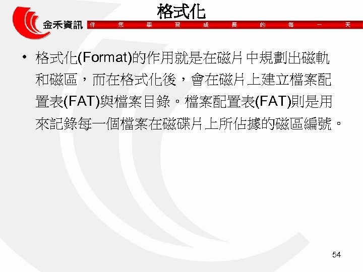 格式化 • 格式化(Format)的作用就是在磁片中規劃出磁軌 和磁區，而在格式化後，會在磁片上建立檔案配 置表(FAT)與檔案目錄。檔案配置表(FAT)則是用 來記錄每一個檔案在磁碟片上所佔據的磁區編號。 54 