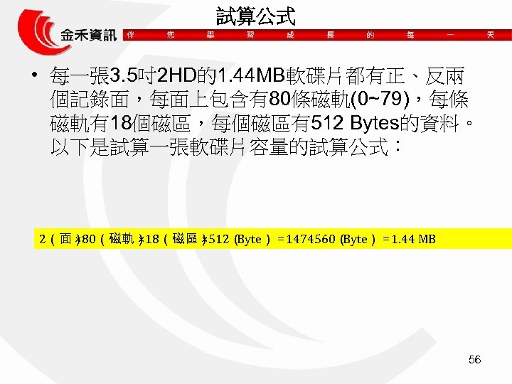 試算公式 • 每一張 3. 5吋2 HD的1. 44 MB軟碟片都有正、反兩 個記錄面，每面上包含有80條磁軌(0~79)，每條 磁軌有18個磁區，每個磁區有512 Bytes的資料。 以下是試算一張軟碟片容量的試算公式： 2（面） ×
