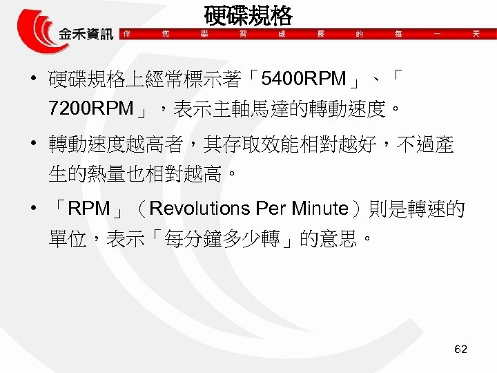 硬碟規格 • 硬碟規格上經常標示著「5400 RPM」、「 7200 RPM」，表示主軸馬達的轉動速度。 • 轉動速度越高者，其存取效能相對越好，不過產 生的熱量也相對越高。 • 「RPM」（Revolutions Per Minute）則是轉速的 單位，表示「每分鐘多少轉」的意思。