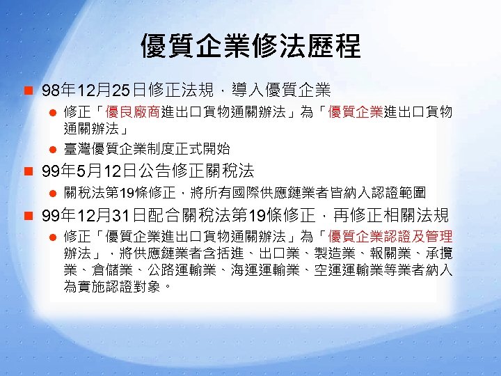 優質企業修法歷程 n 98年 12月25日修正法規，導入優質企業 l 修正「優良廠商進出口貨物通關辦法」為「優質企業進出口貨物 通關辦法」 l 臺灣優質企業制度正式開始 n 99年 5月12日公告修正關稅法 l 關稅法第