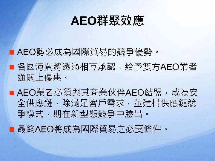 AEO群聚效應 n AEO勢必成為國際貿易的競爭優勢。 n 各國海關將透過相互承認，給予雙方AEO業者 通關上優惠。 n AEO業者必須與其商業伙伴AEO結盟，成為安 全供應鏈，除滿足客戶需求，並建構供應鏈競 爭模式，期在新型態競爭中勝出。 n 最終AEO將成為國際貿易之必要條件。 