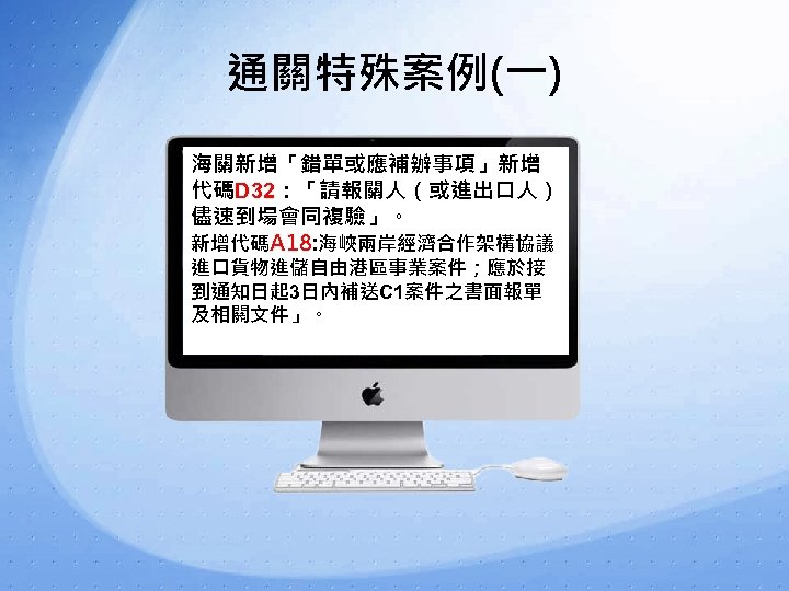 通關特殊案例(一) 海關新增「錯單或應補辦事項」新增 代碼D 32：「請報關人（或進出口人） 儘速到場會同複驗」。 新增代碼A 18: 海峽兩岸經濟合作架構協議 進口貨物進儲自由港區事業案件；應於接 到通知日起 3日內補送C 1案件之書面報單 及相關文件」。 