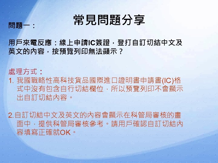 問題一： 常見問題分享 用戶來電反應：線上申請IC簽證，登打自訂切結中文及 英文的內容，按預覽列印無法顯示？ 處理方式： 1. 我國戰略性高科技貨品國際進口證明書申請書(IC)格 式中沒有包含自行切結欄位，所以預覽列印不會顯示 出自訂切結內容。 2. 自訂切結中文及英文的內容會顯示在科管局審核的畫 面中，提供科管局審核參考。請用戶確認自訂切結內 容填寫正確就OK。 