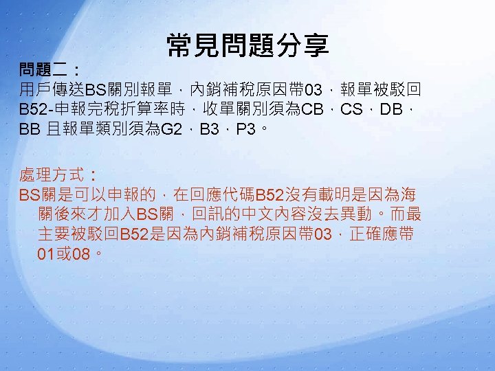 常見問題分享 問題二： 用戶傳送BS關別報單，內銷補稅原因帶 03，報單被駁回 B 52 -申報完稅折算率時，收單關別須為CB，CS，DB， BB 且報單類別須為G 2，B 3，P 3。 處理方式： BS關是可以申報的，在回應代碼B