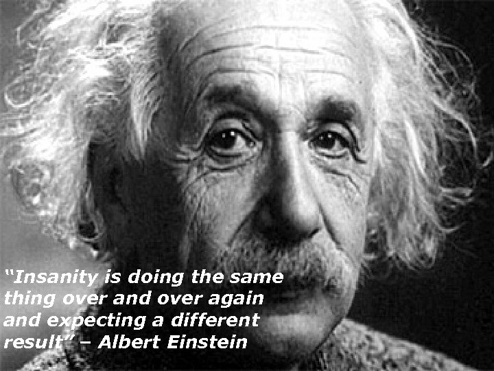 “Insanity is doing the same thing over and over again and expecting a different