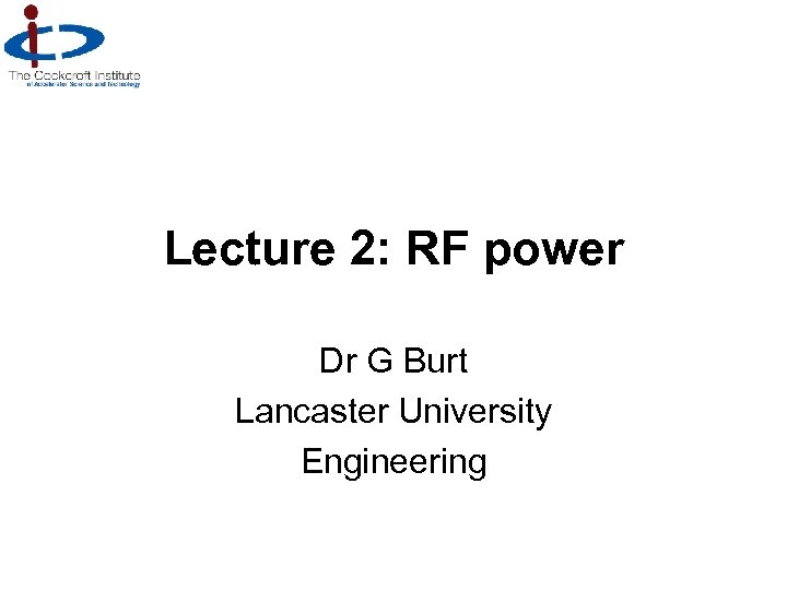 Lecture 2: RF power Dr G Burt Lancaster University Engineering 