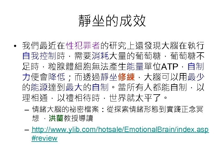 靜坐的成效 • 我們最近在性犯罪者的研究上還發現大腦在執行 自我控制時，需要消耗大量的葡萄糖，葡萄糖不 足時，粒腺體細胞無法產生能量單位ATP，自制 力便會降低；而透過靜坐修練，大腦可以用最少 的能源達到最大的自制。當所有人都能自制，以 理相通，以禮相待時，世界就太平了。 – 情緒大腦的祕密檔案：從探索情緒形態到實踐正念冥 想 ，洪蘭教授導讀 – http: