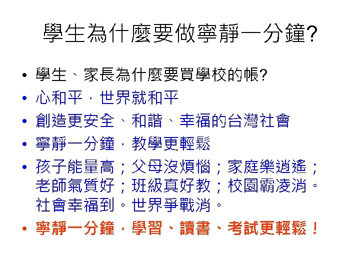 學生為什麼要做寧靜一分鐘? 學生、家長為什麼要買學校的帳? 心和平，世界就和平 創造更安全、和諧、幸福的台灣社會 寧靜一分鐘，教學更輕鬆 孩子能量高；父母沒煩惱；家庭樂逍遙； 老師氣質好；班級真好教；校園霸凌消。 社會幸福到。世界爭戰消。 • 寧靜一分鐘，學習、讀書、考試更輕鬆！ • • • 