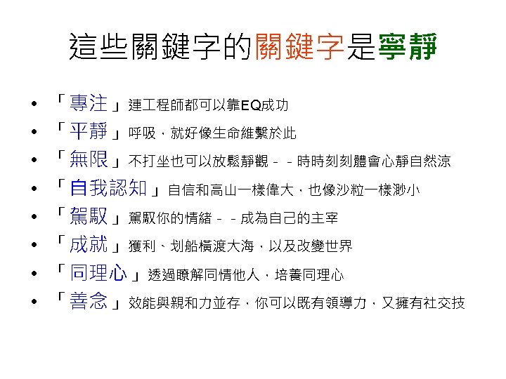 這些關鍵字的關鍵字是寧靜 • • 「專注」連 程師都可以靠EQ成功 「平靜」呼吸，就好像生命維繫於此 「無限」不打坐也可以放鬆靜觀－－時時刻刻體會心靜自然涼 「自我認知」自信和高山一樣偉大，也像沙粒一樣渺小 「駕馭」駕馭你的情緒－－成為自己的主宰 「成就」獲利、划船橫渡大海，以及改變世界 「同理心」透過瞭解同情他人，培養同理心 「善念」效能與親和力並存，你可以既有領導力，又擁有社交技 
