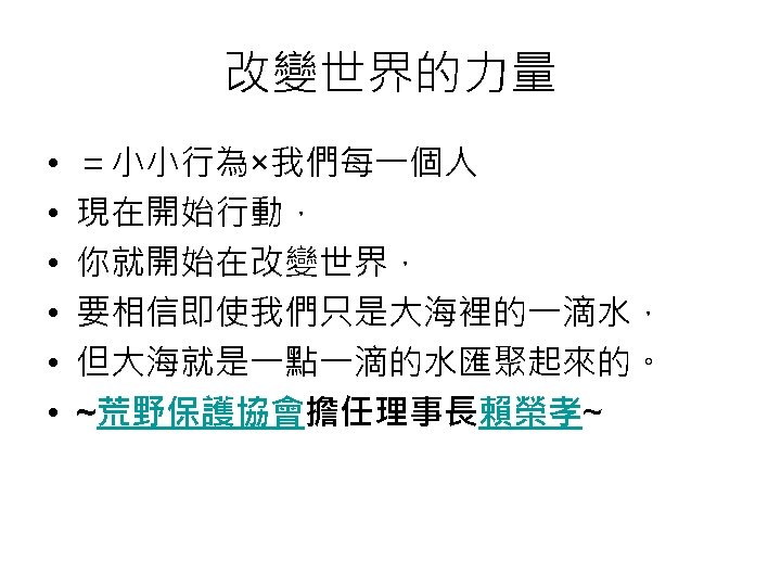 改變世界的力量 • • • ＝小小行為×我們每一個人 現在開始行動， 你就開始在改變世界， 要相信即使我們只是大海裡的一滴水， 但大海就是一點一滴的水匯聚起來的。 ~荒野保護協會擔任理事長賴榮孝~ 