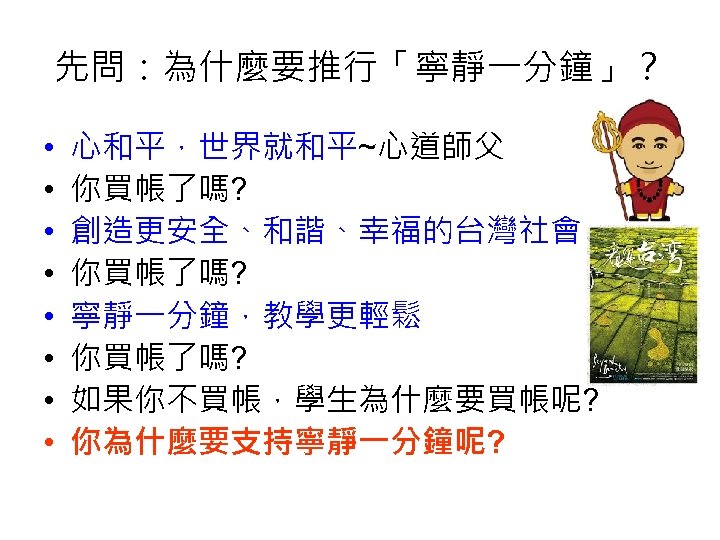 先問：為什麼要推行「寧靜一分鐘」？ • • 心和平，世界就和平~心道師父 你買帳了嗎? 創造更安全、和諧、幸福的台灣社會 你買帳了嗎? 寧靜一分鐘，教學更輕鬆 你買帳了嗎? 如果你不買帳，學生為什麼要買帳呢? 你為什麼要支持寧靜一分鐘呢? 