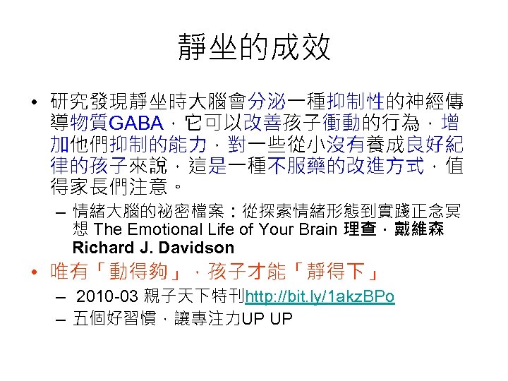 靜坐的成效 • 研究發現靜坐時大腦會分泌一種抑制性的神經傳 導物質GABA，它可以改善孩子衝動的行為，增 加他們抑制的能力，對一些從小沒有養成良好紀 律的孩子來說，這是一種不服藥的改進方式，值 得家長們注意。 – 情緒大腦的祕密檔案：從探索情緒形態到實踐正念冥 想 The Emotional Life of