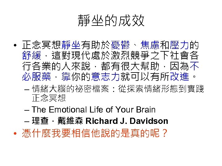 靜坐的成效 • 正念冥想靜坐有助於憂鬱、焦慮和壓力的 舒緩，這對現代處於激烈競爭之下社會各 行各業的人來說，都有很大幫助，因為不 必服藥，靠你的意志力就可以有所改進。 – 情緒大腦的祕密檔案：從探索情緒形態到實踐 正念冥想 – The Emotional Life of