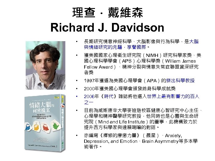 理查．戴維森 Richard J. Davidson • 長期研究情意神經科學、大腦影像與行為科學，是大腦 與情緒研究的先驅，享譽國際。 • 獲美國國家心理衛生研究院（NIMH）研究科學家獎、美 國心理科學學會（APS）心理科學獎（William James Fellow Award）、精神分裂與情意失常症聯盟資深研究 者獎