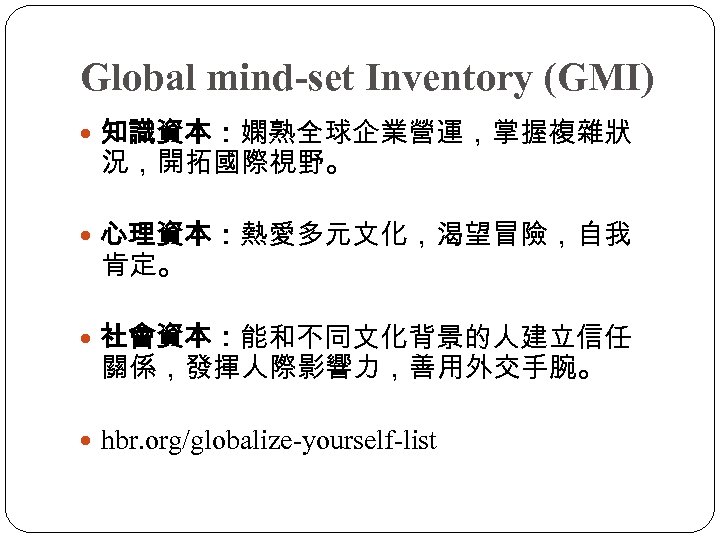 Global mind-set Inventory (GMI) 知識資本：嫻熟全球企業營運，掌握複雜狀 況，開拓國際視野。 心理資本：熱愛多元文化，渴望冒險，自我 肯定。 社會資本：能和不同文化背景的人建立信任 關係，發揮人際影響力，善用外交手腕。 hbr. org/globalize-yourself-list 