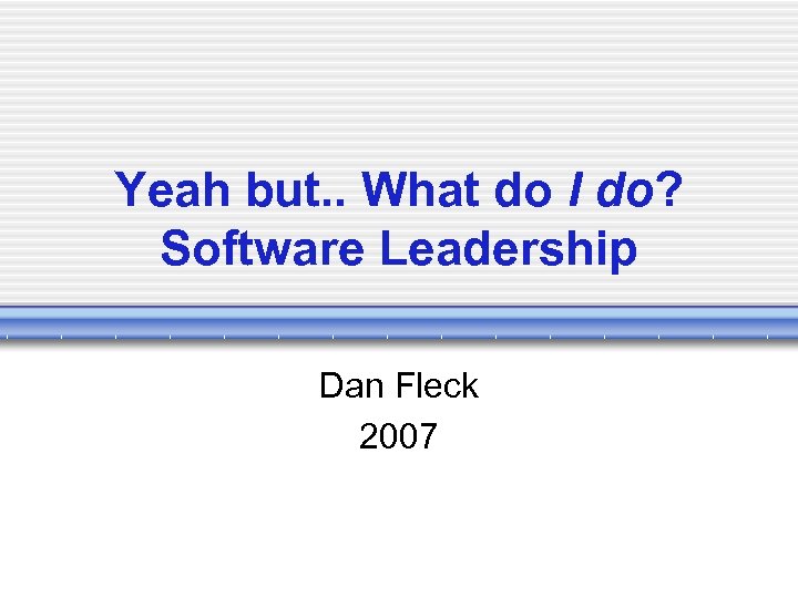 Yeah but. . What do I do? Software Leadership Dan Fleck 2007 