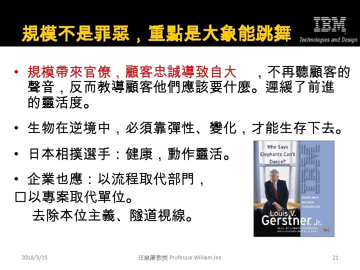 規模不是罪惡，重點是大象能跳舞 • 規模帶來官僚，顧客忠誠導致自大 ，不再聽顧客的 聲音，反而教導顧客他們應該要什麼。遲緩了前進 的靈活度。 • 生物在逆境中，必須靠彈性、變化，才能生存下去。 • 日本相撲選手：健康，動作靈活。 • 企業也應：以流程取代部門， 以專案取代單位。 去除本位主義、隧道視線。