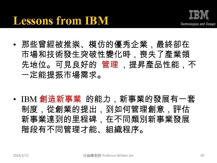 Lessons from IBM • 那些曾經被推崇、模仿的優秀企業，最終卻在 市場和技術發生突破性變化時，喪失了產業領 先地位。可見良好的 管理 ，提昇產品性能，不 一定能提振市場需求。 • IBM 創造新事業 的能力，新事業的發展有一套